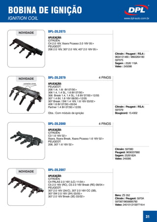 31
BOBINA DE IGNIÇÃO
IGNITION COIL www.dpl-auto.com.br
DPL-20.2075
Citroën / Peugeot / P.S.A :
Sagem :
Valeo :
9634131480 / 9663264180
597075
2526 118A
245098
APLICAÇÃO:
CITROËN:
C4 2.0 16V, Xsara Picasso 2.0 16V 05>
PEUGEOT:
206 2.0 16V, 307 2.0 16V, 407 2.0 16V 05>
NOVIDADE
DPL-20.2079
Citroën / Peugeot / P.S.A:
Bougicord:
597079
15.4302
APLICAÇÃO:
PEUGEOT:
206 1.4i, 1.6i 8V 07/00>
306 1.4, 1.4 SL, 1.6 8V 07/00>
306 Break 1.4, 1.4 SL, 1.6 8V 07/00>12/05
307 1.4 8V, 1.6 16V 08/00>12/05
307 Break / SW 1.4 16V, 1.6 16V 03/02>
406 1.6 8V 07/00>05/04
Partner 1.4 8V 07/00>12/05
Obs.: Com módulo de ignição
conector cinza
NOVIDADE
DPL-20.2080
Citroën:
Peugeot:
Sagem:
Valeo:
597080
9636337880
2526182A
245095
APLICAÇÃO:
CITROËN:
C3 1.6 16V 02>
Xsara, Xsara Break, Xsara Picasso 1.6 16V 02>
PEUGEOT:
206, 307 1.6 16V 02>
4 PINOS
DPL-20.2087
Beru:
Citroën / Peugeot:
Valeo:
ZS 352
5970A
597087/9656695780
245101/21597716-4
APLICAÇÃO:
CITROËN:
C4 PALAS 2.0 16V (LC) 11/04>
C5 2.0 16V (RC), C5 2.0 16V Break (RE) 09/04>
PEUGEOT:
307 2.0 16V (3A/C), 307 2.0 16V CC (3B),
307 SW 2.0 16V (3H) 03/05>
307 2.0 16V Break (3E) 03/02>
NOVIDADE
4 PINOS
 