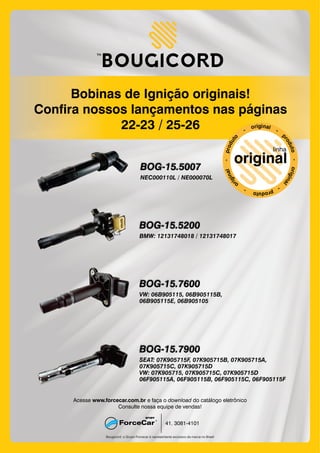 Bobinas de Ignição originais!
Confira nossos lançamentos nas páginas
22-23 / 25-26
Bougicord: o Grupo Forcecar é representante exclusivo da marca no Brasil
41. 3081-4101
Acesse e faça o do catálogo eletrônicowww.forcecar.com.br download
Consulte nossa equipe de vendas!
BOG-15.5007
NEC000110L / NE000070L
BOG-15.5200
BMW: 12131748018 / 12131748017
BOG-15.7600
VW: 06B905115, 06B905115B,
06B905115E, 06B905105
BOG-15.7900
SEAT: 07K905715F, 07K905715B, 07K905715A,
07K905715C, 07K905715D
VW: 07K905715, 07K905715C, 07K905715D
06F905115A, 06F905115B, 06F905115C, 06F905115F
 