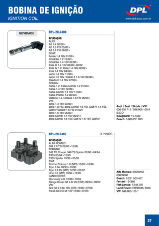 DPL-20.2400
Audi / Seat / Skoda / VW:
Bougicord:
Bosch:
036 905 715 / 036 905 100 A
B/C/D
15.7400
0 986 221 023
APLICAÇÃO:
AUDI:
A2 1.4 02/00>
A2 1.6 FSI 05/02>
A3 1.6 FSI 08/03>
SEAT:
Arosa 1.4 16V 01/00>
Córdoba 1.2 10/02>
Córdoba 1.4 16V 02/00>
Ibiza III 1.4 16V 08/99>02/02
Ibiza IV 1.2, Ibiza 1.4 16V 02/02>
Inca 1.4 16V 04/00>
Leon 1.4 16V 11/99>
Leon 1.6 16V, Toledo II 1.6 16V 09/00>
Toledo II 1.4 16V 07/99>
SKODA:
Fabia 1.2, Fabia Combi 1.2 01/03>
Fabia 1.4 16V 12/99>
Fabia Combi 1.4 16V 11/00>
Fábia Praktik 1.2 05/03>
Octavia 1.4, Octavia 1.6 FSI 06/04>
VW:
Bora 1.4 16V 03/00>
Bora 1.6 FSI, Bora Combi 1.6 FSI, Golf IV 1.6 FSI,
Golf IV Variant 1.6 FSI 01/02>
Bora 1.6 16V 05/00>
Bora Combi 1.4 16V 09/01>
Bora Combi 1.6 16V, Golf IV 1.6 16V, Golf IV
NOVIDADE
37
BOBINA DE IGNIÇÃO
IGNITION COIL www.dpl-auto.com.br
DPL-20.2407
Alfa Romeo:
Bosch:
Ferrari:
Fiat/Lancia:
Land Rover:
VW:
60558152
60809606
0 221 503 407
134386
7.648.797
ERR6045/ 6566
048.905.105.1
APLICAÇÃO:
ALFA ROMEO:
164 2.0 T.S 09/92>10/98
FERRARI:
348 TB Coupé, 348 TS Spider 02/90>04/94
F355 05/94>10/95
F355 Spider 10/95>05/05
FIAT:
Fiorino Pick-up 1.6 (MPI) 10/95>10/96
Tipo 1.6ie 03/93>10/95
Tipo 1.6 8V (MPI) 12/95>05/97
Uno 1.6 (MPI) 10/94>12/95
LAND ROVER:
Discovery 4.0i 10/98>10/04
Range Rover GII 4.6i V8 (HSE) 09/94>09/02
VW:
Gol GII 2.0 Mi 16V (GTI) 10/95>07/00
Parati GII 2.0 Mi 16V 10/96>07/00
3 PINOS
 