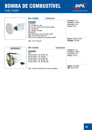 45
BOMBA DE COMBUSTÍVEL
FUEL PUMP www.dpl-auto.com.br
DPL-18.0040
Bosch:
Peugeot:
0 580 313 057
1455 06
APLICAÇÃO:
CITROËN:
ZX 1.4 (INE) 91>96
ZX 1.8 16V, 1.8i/2.0i 16V 07/92>06/96
ZX 1.6i 93>96
ZX 1.9 03/91>04/95
PEUGEOT:
306, Cabriolet 1.6i/1.8i 01/93>04/97
306 1.8/1.8 16V/2.0 93>97
306 2.0i 16V, Cabriolet 2.0i 08/93>04/97
Obs.: Com módulo
GASOLINA
Voltagem:
Pressão:
Corrente:
Vazão:
12V
3,0BAR
5,8A
85L/h
DPL-18.0042
Delphi :
GM :
FH10042
93 277 517
APLICAÇÃO:
GM:
Corsa Hatch 1.0L 8V 95>99
Corsa Hatch 1.0L 16V 99
Corsa Hatch 1.4L 8V 96>97
Corsa Hatch 1.6L 8V 95>99
Corsa Hatch 1.6L 16V 96>98
Obs.: Bomba utilizada em tanque metálico
NOVIDADE GASOLINA
Voltagem:
Pressão:
Corrente:
Vazão:
12V
3,0BAR
6,5A
105L/h
 