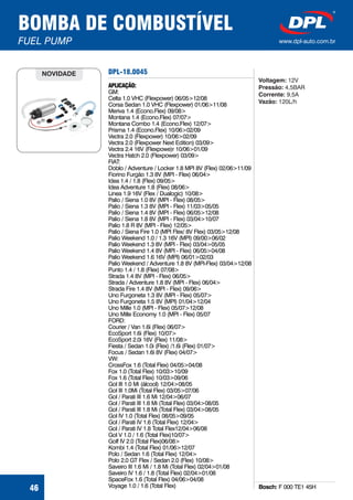DPL-18.0045
Bosch: F 000 TE1 45H
APLICAÇÃO:
GM:
Celta 1.0 VHC (Flexpower) 06/05>12/08
Corsa Sedan 1.0 VHC (Flexpower) 01/06>11/08
Meriva 1.4 (Econo.Flex) 09/08>
Montana 1.4 (Econo.Flex) 07/07>
Montana Combo 1.4 (Econo.Flex) 12/07>
Prisma 1.4 (Econo.Flex) 10/06>02/09
Vectra 2.0 (Flexpower) 10/06>02/09
Vectra 2.0 (Flexpower Next Edition) 03/09>
Vectra 2.4 16V (Flexpowe)r 10/06>01/09
Vectra Hatch 2.0 (Flexpower) 03/09>
FIAT:
Doblo / Adventure / Locker 1.8 MPI 8V (Flex) 02/06>11/09
Fiorino Furgão 1.3 8V (MPI - Flex) 06/04>
Idea 1.4 / 1.8 (Flex) 09/05>
Idea Adventure 1.8 (Flex) 08/06>
Linea 1.9 16V (Flex / Dualogic) 10/08>
Palio / Siena 1.0 8V (MPI - Flex) 08/05>
Palio / Siena 1.3 8V (MPI - Flex) 11/03>05/05
Palio / Siena 1.4 8V (MPI - Flex) 06/05>12/08
Palio / Siena 1.8 8V (MPI - Flex) 03/04>10/07
Palio 1.8 R 8V (MPI - Flex) 12/05>
Palio / Siena Fire 1.0 (MPI Flex/ 8V Flex) 03/05>12/08
Palio Weekend 1.0 / 1.3 16V (MPI) 09/00>06/02
Palio Weekend 1.3 8V (MPI - Flex) 03/04>05/05
Palio Weekend 1.4 8V (MPI - Flex) 06/05>04/08
Palio Weekend 1.6 16V (MPI) 06/01>02/03
Palio Weekend / Adventure 1.8 8V (MPI-Flex) 03/04>12/08
Punto 1.4 / 1.8 (Flex) 07/08>
Strada 1.4 8V (MPI - Flex) 06/05>
Strada / Adventure 1.8 8V (MPI - Flex) 06/04>
Strada Fire 1.4 8V (MPI - Flex) 09/06>
Uno Furgoneta 1.3 8V (MPI - Flex) 05/07>
Uno Furgoneta 1.5 8V (MPI) 01/04>12/04
Uno Mille 1.0 (MPI - Flex) 05/07>12/08
Uno Mille Economy 1.0 (MPI - Flex) 05/07
FORD:
Courier / Van 1.6i (Flex) 06/07>
EcoSport 1.6i (Flex) 10/07>
EcoSport 2.0i 16V (Flex) 11/08>
Fiesta / Sedan 1.0i (Flex) /1.6i (Flex) 01/07>
Focus / Sedan 1.6i 8V (Flex) 04/07>
VW:
CrossFox 1.6 (Total Flex) 04/05>04/08
Fox 1.0 (Total Flex) 10/03>10/09
Fox 1.6 (Total Flex) 10/03>09/06
Gol III 1.0 Mi (álcool) 12/04>08/05
Gol III 1.0Mi (Total Flex) 03/05>07/06
Gol / Parati III 1.6 Mi 12/04>06/07
Gol / Parati III 1.6 Mi (Total Flex) 03/04>08/05
Gol / Parati III 1.8 Mi (Total Flex) 03/04>08/05
Gol IV 1.0 (Total Flex) 08/05>09/05
Gol / Parati IV 1.6 (Total Flex) 12/04>
Gol / Parati IV 1.8 Total Flex12/04>06/08
Gol V 1.0 / 1.6 (Total Flex)10/07>
Golf IV 2.0 (Total Flex)06/08>
Kombi 1.4 (Total Flex) 01/06>12/07
Polo / Sedan 1.6 (Total Flex) 12/04>
Polo 2.0 GT Flex / Sedan 2.0 (Flex) 10/08>
Saveiro III 1.6 Mi / 1.8 Mi (Total Flex) 02/04>01/08
Saveiro IV 1.6 / 1.8 (Total Flex) 02/04>01/08
SpaceFox 1.6 (Total Flex) 04/06>04/08
Voyage 1.0 / 1.6 (Total Flex)
NOVIDADE
Voltagem:
Pressão:
Corrente:
Vazão:
12V
4,5BAR
9,5A
120L/h
BOMBA DE COMBUSTÍVEL
FUEL PUMP www.dpl-auto.com.br
46
 