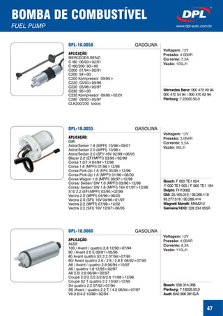 47
BOMBA DE COMBUSTÍVEL
FUEL PUMP www.dpl-auto.com.br
DPL-18.0050
Mercedes Benz:
Pierburg:
000 470 49 94
000 470 54 94 / 000 470 63 94
7.22020.50.0
APLICAÇÃO:
MERCEDES BENZ:
C180 06/93>02/01
C180/200 93>00
C200 01/94>02/01
C200 94>00
C200 Kompressor 09/95>
C220 03/93>09/96
C230 05/96>05/97
C230 95>00
C230 Kompressor 09/95>02/01
C280 09/93>05/97
CLK200/230 todos
GASOLINA
Voltagem:
Pressão:
Corrente:
Vazão:
12V
4,0BAR
7,5A
105L/h
DPL-18.0055
Bosch:
Delphi:
GM:
Magneti Marelli:
F 000 TE1 054
F 000 TE1 055 / F 000 TE1 184
FH10032
25.165.013 / 93.269.119
93.277.518 / 93.289.414
MAM212
Siemens/VDO: 228 234 055R
APLICAÇÃO:
GM:
Astra/Sedan 1.8 (MPFI) 10/98>09/01
Astra/Sedan 2.0 (MPFI) 10/98>
Astra/Sedan 2.0 (SF)I 16V 02/99>06/05
Blazer 2.2 (EFI/MPFI) 03/95>02/99
Corsa 1.0/1.4 04/94>12/96
Corsa 1.6 (MPFI) 01/96>12/98
Corsa Pick-Up 1.6 (EFI) 05/95>12/96
Corsa Pick-Up 1.6 (MPFI) 01/96>08/03
Corsa Wagon 1.6 (MPFI) 09/97>12/98
Corsa/ Sedan/ SW 1.0 (MPFI) 03/96>12/98
Corsa/ Sedan/ SW 1.6 (MPFI) 16V 01/97>12/98
S10 2.2 (EFI/MPFI) 03/95>02/99
Vectra 2.0 (MPFI) 04/96>06/05
Vectra 2.0 (SFI) 16V 04/96>01/97
Vectra 2.2 (MPFI) 07/98>12/02
Vectra 2.2 (SFI) 16V 12/97>06/05
GASOLINA
Voltagem:
Pressão:
Corrente:
Vazão:
12V
3,0BAR
5,5A
90L/h
DPL-18.0060
Bosch:
Pierburg:
Audi:
058 314 068
7.18259.50.0
8A0 906 091G/A
APLICAÇÃO:
AUDI:
100 / Avant / quattro 2.8 12/90>07/94
80 / Avant 2.0 E 09/91>05/95
80 Avant quattro S2 2.2 07/94>07/95
80/ Avant quattro 2.6 / 2.8 / 2.8 E 08/92>07/95
A6 / Avant / quattro 2.8 06/94>10/97
A6 / quattro 1.8 12/95>02/97
A6 2.0/ 2.6 06/94>02/97
Coupé 2.0/2.2/2.3/2.6/2.8 11/88>12/96
Coupé S2 T quattro 2.2 10/92>12/95
S4 quattro 2.2 07/92>07/94
S6 /Avant / quattro 2.2 T / 4.2 06/94>07/97
V8 3.6/4.2 10/88>02/94
GASOLINA
Voltagem:
Pressão:
Corrente:
Vazão:
12V
4,0BAR
8,3A
110L/h
 