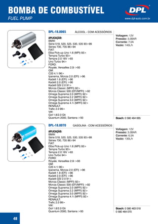 BOMBA DE COMBUSTÍVEL
FUEL PUMP www.dpl-auto.com.br
48
DPL-18.0065
Bosch: 0 580 464 065
APLICAÇÃO:
BMW:
Série 518, 520, 525, 530, 535 93>99
Séries 730, 735 86>94
FIAT:
Elba Pick-up Uno 1.6 (MPI) 93>
Tempra Turbo 93>
Tempra 2.0 16V >93
Uno Turbo 94>
FORD:
Royale, Versailles 2.0i >93
GM:
C20 4.1i 96>
Ipanema, Monza 2.0 (EFI) >96
Kadett 1.8 (EFI) >96
Kadett 2.0 (EFI) >96
Kadett GSI 2.0 91>
Monza Classic (MPFI) 92>
Monza Classic 500 (EFI/MPFI) >92
Omega Suprema 2.0 (MPFI) 92>
Omega Suprema 2.2 (MPFI) 92>
Omega Suprema 3.0 (MPFI) 92>
Omega Suprema 4.1i (MPFI) 92>
RENAULT:
Trafic 2.0 99>
VW:
Gol 1.8/2.0 Gti
Quantum 2000, Santana >93
ÁLCOOL - COM ACESSÓRIOS
Voltagem:
Pressão:
Corrente:
Vazão:
12V
3,0BAR
7,0A
140L/h
DPL-18.0070
Bosch: 0 580 463 018
0 580 464 070
APLICAÇÃO:
BMW:
Série 518, 520, 525, 530, 535 93>99
Séries 730, 735 86>94
FIAT:
Elba Pick-up Uno 1.6 (MPI) 93>
Tempra Turbo 93>
Tempra 2.0 16V >93
Uno Turbo 94>
FORD:
Royale, Versailles 2.0i >93
GM:
C20 4.1i 96>
Ipanema, Monza 2.0 (EFI) >96
Kadett 1.8 (EFI) >96
Kadett 2.0 (EFI) >96
Kadett GSI 2.0 91>
Monza Classic (MPFI) 92>
Monza Classic 500 (EFI/MPFI) >92
Omega Suprema 2.0 (MPFI) 92>
Omega Suprema 2.2 (MPFI) 92>
Omega Suprema 3.0 (MPFI) 92>
Omega Suprema 4.1i (MPFI) 92>
RENAULT:
Trafic 2.0 99>
VW:
Gol 1.8/2.0 Gti
Quantum 2000, Santana >93
GASOLINA - COM ACESSÓRIOS
Voltagem:
Pressão:
Corrente:
Vazão:
12V
3,0BAR
6,5A
130L/h
 