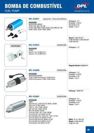 49
BOMBA DE COMBUSTÍVEL
FUEL PUMP www.dpl-auto.com.br
DPL-18.0071
Bosch: 0 580 254 911
0 580 254 950 / 0 580 464 027
0 580 464 044
APLICAÇÃO:
MERCEDES BENZ:
C220, 230, 280 93>98
E 320, E36 AMG, E420, E430, E55 AMG 93>99
S280, S320, S420, S500, S600
GASOLINA - COM ACESSÓRIOS
Voltagem:
Pressão:
Corrente:
Vazão:
12V
4,0BAR
8,0A
120L/h
DPL-18.0075
Magneti Marelli: MAM00075
APLICAÇÃO:
FORD:
Escort 1.6/1.8 (MPI) 97>
Verona 1.6/1.8 (MPI) 97>
NOVIDADE
GASOLINA
Voltagem: 12V
DPL-18.0080
Pierburg: 7.28087.00
APLICAÇÃO:
MERCEDES BENZ:
C180, C200 Kompressor, C220 todos
C230 Kompressor, C280, C320 todos
GASOLINA
Voltagem:
Pressão:
Corrente:
Vazão:
12V
4,0BAR
8,0A
120L/h
DPL-18.0081
BMW:
Bosch:
16 14 1180 318
0 580 453 021
0 580 314 123
APLICAÇÃO:
BMW:
530i V8 3.0L, 540i V8 4.0L 09/92>09/95
535i 3.4L 01/88>09/95
730i, IL, 3.0L 12/86>09/94
M5 Cat 3.6L 10/88>05/92
M5 3.8L 03/92>09/95
Touring 518G 1.8L 11/95>06/96
Touring 518i 1.8L 03/93>01/97
Touring 520i 2.0L, 525i 2.5L 11/91>01/97
Touring 525ix 2.5L 02/92>01/97
Touring 530i V8 3.0L 09/92>01/97
Touring 540i 4.0L 09/93>01/97
Touring M5 3.8L 09/94>01/97
GASOLINA
Voltagem:
Pressão:
Corrente:
Vazão:
12V
3,5BAR
8,0A
120L/h
 