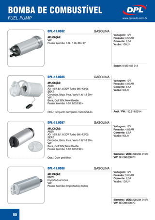 BOMBA DE COMBUSTÍVEL
FUEL PUMP www.dpl-auto.com.br
50
DPL-18.0082
Bosch: 0 580 453 012
APLICAÇÃO:
VW:
Passat Alemão 1.6L, 1.8L 88>97
GASOLINA
Voltagem:
Pressão:
Corrente:
Vazão:
12V
3,5BAR
8,5A
100L/h
DPL-18.0086
Audi / VW: 1J0.919.051H
APLICAÇÃO:
AUDI:
A3 1.6/1.8/1.8 20V Turbo 99>12/05
SEAT:
Cordoba, Ibiza, Inca, Vario 1.6/1.8 99>
VW:
Bora, Golf GIV, New Beetle,
Passat Alemão 1.6/1.8/2.0 99>
Obs.: Conjunto completo com módulo
GASOLINA
Voltagem:
Pressão:
Corrente:
Vazão:
12V
4,0BAR
8,5A
90L/h
DPL-18.0087
Siemens / VDO:
VW:
228 234 015R
8E.O96.008.7C
APLICAÇÃO:
AUDI:
A3 1.6/1.8/1.8 20V Turbo 99>12/05
SEAT:
Cordoba, Ibiza, Inca, Vario 1.6/1.8 99>
VW:
Bora, Golf GIV, New Beetle,
Passat Alemão 1.6/1.8/2.0 99>
Obs.: Com pré-filtro
GASOLINA
Voltagem:
Pressão:
Corrente:
Vazão:
12V
4,0BAR
8,5A
90L/h
DPL-18.0088
Siemens / VDO:
VW:
228 234 015R
8E.O96.008.7C
APLICAÇÃO:
BMW:
Importados todos
VW:
Passat Alemão (Importados) todos
GASOLINA
Voltagem:
Pressão:
Corrente:
Vazão:
12V
3,0BAR
6,5A
120L/h
 