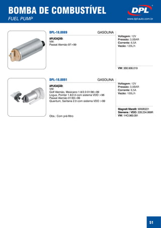 51
BOMBA DE COMBUSTÍVEL
FUEL PUMP www.dpl-auto.com.br
DPL-18.0089
VW: 3B0.906.019
APLICAÇÃO:
VW:
Passat Alemão 97>99
GASOLINA
Voltagem:
Pressão:
Corrente:
Vazão:
12V
3,0BAR
6,5A
120L/h
DPL-18.0091
Magneti Marelli:
Siemens / VDO:
VW:
MAM0221
228.234.999R
1HO.960.091
APLICAÇÃO:
VW:
Golf Alemão, Mexicano 1.8/2.0 01/96>99
Logus, Pointer 1.8/2.0 com sistema VDO >96
Passat Alemão 01/93>99
Quantum, Santana 2.0 com sistema VDO >99
Obs.: Com pré-filtro
GASOLINA
Voltagem:
Pressão:
Corrente:
Vazão:
12V
3,0BAR
6,5A
100L/h
 