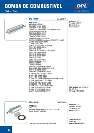 BOMBA DE COMBUSTÍVEL
FUEL PUMP www.dpl-auto.com.br
52
DPL-18.0094
Cód. original:
Pierburg:
000 470 59 94/
000 470 60 94
7.22156.50.0
APLICAÇÃO:
MERCEDES BENZ:
C180(202) 06/93>02/01
C200(202) 01/94>02/00
C200, C230 Kompressor (202) 09/95>02/01
C220 (202) 03/93>09/96
C230 (202) 05/96>05/97
C240 (202) 06/97>02/01
C280 (202) 05/93>02/01
C43 AMG (202) 10/97>04/00
CLK200, CLK230 Kompressor (208) 06/97>06/00
CLK320 (208) 06/97>06/02
CLK430 (208) 08/98
E240 (210), E55 AMG (210) 09/97
E280 (124) 09/93>05/96
E280 (210) 01/96
E300 (124), E420 (124) 07/93>06/95
E320 (124) 09/92>06/98
E320 (210) 06/95>06/99
E420 (210) 01/96>08/97
E430 (210) 06/97
E500 (154) 07/93>06/95
G300 (463) 08/93>10/94
G320 (463) 08/93
G500 (463) 04/98
S280, S420 (140) 06/93>09/98
S280, S320, S432, S500 (220) 10/98
S320 (140) 03/93>09/98
S500, S600 (140) 06/93>09/95
SL280, SL320 (129) 07/93>08/01
SL500 (129) 06/98>08/01
SL600 (129) 09/95>08/01
SLK200 (170), SLK230 Kompressor 09/96>01/00
SLK200 Kompressor (170) 09/96
SLK230 GE (461) 06/93>12/94
SLK 300 GE (463) 09/89>07/93
SLK400 SE 4.2 (140) 02/91>05/95
SLK500 SE (140) 02/92>05/95
SLK500 SL (129) 09/92>09/95
SLK600 SL (129) 07/92>06/93
GASOLINA
Voltagem:
Pressão:
Corrente:
Vazão:
12V
4,0BAR
6,8A
110L/h
DPL-18.0101
Delphi:
Magneti Marelli:
BCD00101
06.443.402
WB101
APLICAÇÃO:
GM:
Ipanema, Kadett, Monza 18./2.0 EFI 91>96
Blazer, S10 (EFI) 95>96
Obs.: Com pré-filtro de anel de cortiça
GASOLINA
Voltagem:
Pressão:
Corrente:
Vazão:
12V
3,0BAR
6,0A
110L/h
 