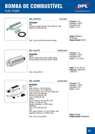 53
BOMBA DE COMBUSTÍVEL
FUEL PUMP www.dpl-auto.com.br
DPL-18.0101A
Delphi:
Magneti Marelli:
BCD00101
06.443.402
WB101
APLICAÇÃO:
GM:
Ipanema, Kadett, Monza 18./2.0 (EFI) 91>96
Blazer, S10 (EFI) 95>96
Obs.: Com pré-filtro de anel de cortiça
ÁLCOOL
Voltagem:
Pressão:
Corrente:
Vazão:
12V
3,0BAR
6,0A
110L/h
DPL-18.0178
BMW:
Pierburg:
16.141.183.178
7.22013.02.0
7.33013.04
APLICAÇÃO:
BMW:
Série 5 (E39) 2.0/2.5/3.0L 01/96>06/03
Touring (E39) 2.0/2.5/3.0L 03/97>05/04
Obs.: Corpo 43mm
GASOLINA
Voltagem:
Pressão:
Corrente:
Vazão:
12V
4,0BAR
8,0A
110 a 120L/h
DPL-18.0209
Delphi:
Magneti Marelli:
FE0209
MAM00209
APLICAÇÃO:
FIAT:
Elba, Prêmio 1.5/1.6 (SPI) 94>
Fiorino Furgão 1.0/1.5 (SPI) 94>
Fiorino Pick-up, Uno 1.0/1.5/1.6 (SPI) 94>
Palio, Siena 1.6 (SPI) 96>
Tempra 2.0 (SPI) 94>99
Tipo 1.6 (SPI) 93>96
FORD:
Escort, Verona 1.6/1.8 (SPI) >96
Pampa 1.8 (SPI) 97>98
Royale, Versailles 1.8 (SPI) todos
RENAULT:
R19 1.6/1.8 (SPI) 95>96
VW:
Gol, Logus, Pointer 1.0/1.6/1.8 (SPI) >96
Quantum, Santana 1.8 (SPI) todos
Obs.: Com kit e pré-filtro
GASOLINA
Voltagem:
Pressão:
Corrente:
Vazão:
12V
1,0BAR
3,5A
105L/h
 