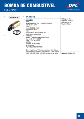 57
BOMBA DE COMBUSTÍVEL
FUEL PUMP www.dpl-auto.com.br
DPL-18.0470
Bosch: 0 580 453 470
APLICAÇÃO:
AUDI:
A6, A6 Avant 1.8, 2.0, 2.8 quattro, S6 2.2T,
4.2T 01/94>12/97
LADA:
Niva 1.5 02/93>12/99
Sâmara 1.5i 09/91>
FIAT:
Marea, Marea Weekend 2.0 20V
(MPI) turbo 12/98>03/07
HYUNDAI:
Accent 1.5i/Hatchback 08/99>03/06
Matrix 1.8i 08/01>09/07
Trajet 2.7 01/00>02/04
MAZDA:
MPV 3.0i 03/96>05/99
MITSUBISHI:
Pajero Sport 3.0 V6 07/96>
Obs.: Importados: Veículos que utilizem bomba de
alta pressão. Substitui: 0 580 453 053 / 0 580 453 081
0 580 453 453 / 0 580 453 606. Bomba de cano liso
NOVIDADE
Voltagem:
Pressão:
Corrente:
Vazão:
12V
4,2BAR
8,5A
100L/h
 