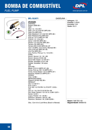 DPL-18.0471
Bosch:
Magneti Marelli:
F 000 TEO 103
MAM00103
APLICAÇÃO:
DAEWOO:
Espero 2000i 95>
FIAT:
Elba 1.5, 1.6 ie 94>
Palio 1.0/1.5/1.6 8/16V (MPI) 96>
Palio Fire (MPI) 00>
Palio Weekend 1.5/1.6 8/16V (MPI) 96>
Palio Weekend Fire (MPI) 00>
Pick-up 1.5/1.6 (MPI) 97>98
Prêmio 1.5, 1.6 ie 94>
Siena 1.6 8/16V (MPI) 00>
Strada 1.5/1.6 8/16V (MPI) 99>
Tempra 16V (MPI) 95>
Tempra SW 2.0 8V (MPI) 94>97
Tipo 1.6 (MPI), 2.0 ie (Conj. Marwal) 96>
Tipo 2.0 8/16V (MPI) 94>95
Uno Fire (MPI) 00>
Uno, Fiorino, Pick-up 1.5, 1.6 ie 94>
FORD:
Escort, Verona 1.6, 1.8i >96
Escort, Verona 2.0 94>96
Escort SW, Sedan 1.8 16V 97>
Royale, Versailles 2.0 91>96
Royale, Versailles 1.8i todos
GM:
Astra 98>
Blazer, S10 2.2 (MPFI) 97>99
Corsa, Pick-up, SW 1.6 (MPFI) 97>
Corsa, Corsa Sedan 1.0/1.6 (MPFI) 97>
Ipanema, Kadett 2.0 (MPFI) 97>
HONDA:
Civic 1.6 98>
MERCEDES BENZ:
Classe A (A160/190) 99>
RENAULT:
Clio 1.0 16V 01>
R19 1.6 97>
R19 16S 1.8, R19 RN 1.8, R19 RT 1.8 95>
VW:
Gol 1.6, 1.8i, Gol 2.0 8/16V 94>96
Gol, Parati, Saveiro 1.0/1.6/1.8, 2.0Mi 12/97>
Kombi 1.6 97>
Logus, Pointer 1.6, 1.8i 95>
Quantum, Santana 1.8i/2.0i >96
Quantum, Santana 1.8i, 2.0Mi 05/96>
Obs.: Com kit e 2 pré-filtros (Bosch e Marwal)
Voltagem:
Pressão:
Corrente:
Vazão:
12V
3,0BAR
5,8A
85L/h
BOMBA DE COMBUSTÍVEL
FUEL PUMP www.dpl-auto.com.br
58
GASOLINA
 