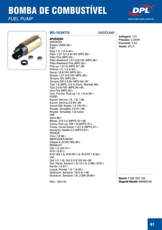 DPL-18.0471S
Bosch:
Magneti Marelli:
F 000 TEO 103
MAM00103
APLICAÇÃO:
DAEWOO:
Espero 2000i 95>
FIAT:
Elba 1.5, 1.6 ie 94>
Palio 1.0/1.5/1.6 8/16V (MPI) 96>
Palio Fire (MPI) 00>
Palio Weekend 1.5/1.6 8/16V (MPI) 96>
Palio Weekend Fire (MPI) 00>
Pick-up 1.5/1.6 (MPI) 97>98
Prêmio 1.5, 1.6 ie 94>
Siena 1.6 8/16V (MPI) 00>
Strada 1.5/1.6 8/16V (MPI) 99>
Tempra 16V (MPI) 95>
Tempra SW 2.0 8V (MPI) 94>97
Tipo 1.6 (MPI), 2.0 ie (Conj. Marwal) 96>
Tipo 2.0 8/16V (MPI) 94>95
Uno Fire (MPI) 00>
Uno, Fiorino, Pick-up 1.5, 1.6 ie 94>
FORD:
Escort, Verona 1.6, 1.8i >96
Escort, Verona 2.0 94>96
Escort SW, Sedan 1.8 16V 97>
Royale, Versailles 2.0 91>96
Royale, Versailles 1.8i todos
GM:
Astra 98>
Blazer, S10 2.2 (MPFI) 97>99
Corsa, Pick-up, SW 1.6 (MPFI) 97>
Corsa, Corsa Sedan 1.0/1.6 (MPFI) 97>
Ipanema, Kadett 2.0 (MPFI) 97>
HONDA:
Civic 1.6 98>
MERCEDES BENZ:
Classe A (A160/190) 99>
RENAULT:
Clio 1.0 16V 01>
R19 1.6 97>
R19 16S 1.8, R19 RN 1.8, R19 RT 1.8 95>
VW:
Gol 1.6, 1.8i, Gol 2.0 8/16V 94>96
Gol, Parati, Saveiro 1.0/1.6/1.8, 2.0Mi 12/97>
Kombi 1.6 97>
Logus, Pointer 1.6, 1.8i 95>
Quantum, Santana 1.8i/2.0i >96
Quantum, Santana 1.8i, 2.0Mi 05/96>
Obs.: Sem kit
Voltagem:
Pressão:
Corrente:
Vazão:
12V
3,0BAR
5,8A
85L/h
BOMBA DE COMBUSTÍVEL
FUEL PUMP www.dpl-auto.com.br
61
GASOLINA
 
