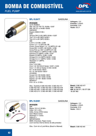 DPL-18.0477
Bosch:
Fiat:
GM:
0 580 453 477
7 789 626
93 249 371 / 93 277 039
93 287 963
APLICAÇÃO:
ALFA ROMEO:
Alfa 155 2.0i 16V T.S. 05/96>10/97
Alfa 164 3.0 i.e 04/88>09/92
DAEWOO:
Espero 2000i 01/95>
FIAT:
Tempra SW 2.0 8V (MPI) 05/94>10/97
Tipo 1.6 i.e 8V (MPI) 03/93>
Tipo 2.0 i.e 8V (MPI) 03/93>
GM:
C 20 4.1i 01/96>12/96
Corsa 1.0 / 1.4 (EFI) 94>96
Corsa, Corsa Sedan 1.0, 1.6 (MPFI) 97>99
Corsa GSi 1.6 (SFI) 16V 03/95>12/96
Corsa Pick-up, SW 1.6 (MPFI) 97>99
Grand Blazer 4.1 (MPFI) 01/98>12/99
Ipanema 2.0 (MPFI) 12/96>12/97
Kadett 2.0 (MPFI) 12/96>12/98
Omega 2.0, 3.0 (MPFI) 09/92>12/94
Omega 2.2, 4.1 (MPFI) 10/94>12/98
Silverado 4.1 (MPFI)
HONDA:
Civic 1.6 01/98>
Civic 1.6i 16V EX/LX Sedan 10/97>12/00
Civic 1.7i 16V LX Sedan 01/00>04/06
Fit 1.4i 8V 04/03>09/07
Fit 1.5i 16V 02/05>09/07
HYUNDAI:
Coupe 2.0i 16V 05/96>09/01
Elantra 1.6i 16V 10/90>04/95
Elantra 1.8i 16V 06/92>04/95
RENAULT:
R19 1.6 i.e. 01/95>
Obs.: Substitui 0 580 453 408 / 0 580 453 417
0 580 453 432 / 0 580 453 455 / 0 580 453 479
0 580 453 483 / 0 580 453 502 / 0 580 453 509
0 580 453 514 / 0 580 464 985 / 0 580 464 987
Voltagem:
Pressão:
Corrente:
Vazão:
12V
3,0BAR
5,8A
85L/h
BOMBA DE COMBUSTÍVEL
FUEL PUMP www.dpl-auto.com.br
62
GASOLINA
DPL-18.0481
Bosch: 0 580 453 481
APLICAÇÃO:
GM:
Blazer, S10 4.3 V6 99>
Celta 1.0/1.4 00>
Celta, Corsa (VHC) todos
Gran Blazer todos
Silverado 4.1 todos
Zafira 01>
IMPORTADOS:
BMW, Cherokee, Pajero todos
(com bomba interna Denso de alta pressão)
Obs.: Com kit e 2 pré-filtros (Bosch e Marwal)
Voltagem:
Pressão:
Corrente:
Vazão:
12V
4,2BAR
8,5A
100L/h
GASOLINA
 
