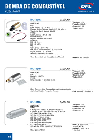 BOMBA DE COMBUSTÍVEL
FUEL PUMP www.dpl-auto.com.br
64
DPL-18.0482
Bosch: F 000 TEO 104
APLICAÇÃO:
FIAT:
Elba, Prêmio 1.5, 1.6i 94>
Fiorino, Fiorino Pick-up, Uno 1.0/1.5, 1.6 ie 94>
Tipo 1.6 ie (Conj. Marwal) 93>95
FORD:
Escort, Verona 1.6/1.8i >96
Pampa 1.8i 97>
Royale, Versailles 1.8i todos
RENAULT:
R19 1.6 97>
R19 1.6 ie 95>
VW:
Gol 1.0/1.6, 1.8i 94>96
Gol, Parati, Saveiro 1.0/1.6/1.8, 2.0i >12/96
Logus, Pointer 1.6, 1.8i 95>
Quantum, Santana 1.8i todos
Obs.: Com kit e 2 pré-filtros (Bosch e Marwal)
Voltagem:
Pressão:
Corrente:
Vazão:
12V
1,0BAR
3,5A
105L/h
GASOLINA
DPL-18.0495
Ford: 3390780/1-1B4500270
APLICAÇÃO:
FIAT:
Brava 1.6 16V 00>
FORD:
Ranger 2.3/2.5 (4 cilindros) todos
Obs.: Com pré-filtro. Opcional para veículos nacionais
das linhas Citroën, Peugeot e Renault
Voltagem:
Pressão:
Corrente:
Vazão:
12V
3,0BAR
6,5A
90L/h
GASOLINA
DPL-18.0604
BMW:
Pierburg:
16.14-675236.8
16.14-6750604.1
7.22013.02.0
7.22013.07
APLICAÇÃO:
BMW:
5 (E39) 2.0/2.2/2.5L/2.8L/3.0/3.5/4.4L 95>03
5 Touring (E39) 2.0/2.2/2.5/2.8/3.0/4.4L 97>04
520i 24V (E34) 09/89>12/96
520i 2.0 24V (E39) 09/95>09/00
520i 2.2 24V (E39) 09/00
523i 24V (E39) 09/95>09/00
525i 24V (E39) 09/00
528i 24V (E39) 09/95>09/00
530i 24V (E39) 09/00
535i V8 32V (E39), 530i V8 32V (E39) 01/96
Obs.: Corpo 43mm
Voltagem:
Pressão:
Corrente:
Vazão:
12V
4,0BAR
8,0A
100L/h
GASOLINA
 