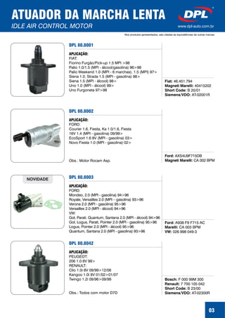 DPL 80.8001
Fiat:
Magneti Marelli:
Short Code:
Siemens/VDO:
46.451.794
40415202
B 20/01
AT-02001R
APLICAÇÃO:
FIAT:
Fiorino Furgão/Pick-up 1.5 MPI >98
Palio 1.0/1.5 (MPI - álcool/gasolina) 96>98
Palio Weekend 1.0 (MPI - 6 marchas), 1.5 (MPI) 97>
Siena 1.0, Strada 1.5 (MPI - gasolina) 98>
Siena 1.5 (MPI - álcool) 98>
Uno 1.0 (MPI - álcool) 99>
Uno Furgoneta 97>98
03
ATUADOR DA MARCHA LENTA
IDLE AIR CONTROL MOTOR
Nos produtos apresentados, são citadas as equivalências de outras marcas
www.dpl-auto.com.br
DPL 80.8002
Ford:
Magneti Marelli:
AXS4U9F715DB
CA 002 BPM
APLICAÇÃO:
FORD:
Courier 1.6, Fiesta, Ka 1.0/1.6, Fiesta
16V 1.4 (MPI - gasolina) 09/99>
EcoSport 1.6 8V (MPI - gasolina) 03>
Novo Fiesta 1.0 (MPI - gasolina) 02>
Obs.: Motor Rocam Asp.
DPL 80.8003
Ford:
Marelli:
VW:
A938 F9 F715 AC
CA 003 BPM
026 998 049-3
APLICAÇÃO:
FORD:
Mondeo, 2.0 (MPI - gasolina) 94>96
Royale, Versailles 2.0 (MPI – gasolina) 93>96
Verona 2.0 (MPI - gasolina) 95>96
Versailles 2.0 (MPI - álcool) 94>96
VW:
Gol, Parati. Quantum, Santana 2.0 (MPI - álcool) 94>96
Gol, Logus, Parati, Pointer 2.0 (MPI - gasolina) 95>96
Logus, Pointer 2.0 (MPI - álcool) 95>96
Quantum, Santana 2.0 (MPI - gasolina) 93>96
NOVIDADE
DPL 80.8042
Bosch:
Renault:
Short Code:
Siemens/VDO:
F 000 99M 300
7 700 105 042
B 23/00
AT-02300R
APLICAÇÃO:
PEUGEOT:
206 1.0 8V 99>
RENAULT:
Clio 1.0i 8V 09/99>12/06
Kangoo 1.0i 8V 01/02>01/07
Twingo 1.2i 09/96>09/99
Obs.: Todos com motor D7D
 