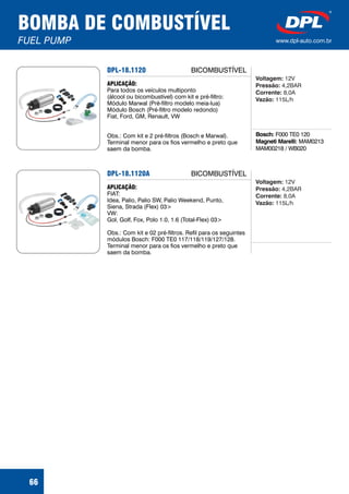 BOMBA DE COMBUSTÍVEL
FUEL PUMP www.dpl-auto.com.br
66
DPL-18.1120
Bosch:
Magneti Marelli:
F000 TE0 120
MAM0213
MAM00218 / WB020
APLICAÇÃO:
Para todos os veículos multiponto
(álcool ou bicombustível) com kit e pré-filtro:
Módulo Marwal (Pré-filtro modelo meia-lua)
Módulo Bosch (Pré-filtro modelo redondo)
Fiat, Ford, GM, Renault, VW
Obs.: Com kit e 2 pré-filtros (Bosch e Marwal).
Terminal menor para os fios vermelho e preto que
saem da bomba.
Voltagem:
Pressão:
Corrente:
Vazão:
12V
4,2BAR
8,0A
115L/h
BICOMBUSTÍVEL
DPL-18.1120A
APLICAÇÃO:
FIAT:
Idea, Palio, Palio SW, Palio Weekend, Punto,
Siena, Strada (Flex) 03>
VW:
Gol, Golf, Fox, Polo 1.0, 1.6 (Total-Flex) 03>
Obs.: Com kit e 02 pré-filtros. Refil para os seguintes
módulos Bosch: F000 TE0 117/118/119/127/128.
Terminal menor para os fios vermelho e preto que
saem da bomba.
Voltagem:
Pressão:
Corrente:
Vazão:
12V
4,2BAR
8,0A
115L/h
BICOMBUSTÍVEL
 