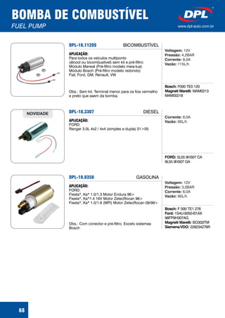 BOMBA DE COMBUSTÍVEL
FUEL PUMP www.dpl-auto.com.br
68
DPL-18.1120S
Bosch:
Magneti Marelli:
F000 TE0 120
MAM0213
MAM00218
APLICAÇÃO:
Para todos os veículos multiponto
(álcool ou bicombustível) sem kit e pré-filtro:
Módulo Marwal (Pré-filtro modelo meia-lua)
Módulo Bosch (Pré-filtro modelo redondo)
Fiat, Ford, GM, Renault, VW
Obs.: Sem kit. Terminal menor para os fios vermelho
e preto que saem da bomba.
Voltagem:
Pressão:
Corrente:
Vazão:
12V
4,2BAR
8,0A
115L/h
BICOMBUSTÍVEL
DPL-18.3307
FORD: 5L55 9H307 CA
9L55 9H307 GA
APLICAÇÃO:
FORD:
Ranger 3.0L 4x2 / 4x4 (simples e dupla) 01>05
NOVIDADE
6,0A
95L/h
Corrente:
Vazão:
DIESEL
DPL-18.9350
Bosch:
Ford:
Magneti Marelli:
Siemens/VDO:
F 000 TE1 276
1S4U-9350-B1AX
98FP9H307AG
BC002ITM
228234276R
APLICAÇÃO:
FORD:
Fiesta*, Ka* 1.0/1.3 Motor Endura 96>
Fiesta*, Ka*1.4 16V Motor ZetecRocan 96>
Fiesta*, Ka* 1.0/1.6 (MPI) Motor ZetecRocan 09/99>
Obs.: Com conector e pré-filtro. Exceto sistemas
Bosch
12V
3,0BAR
6,0A
95L/h
Voltagem:
Pressão:
Corrente:
Vazão:
GASOLINA
 