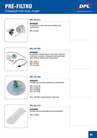 PRÉ-FILTRO
STRAINER FOR FUEL PUMP www.dpl-auto.com.br
69
DPL-19.1011
APLICAÇÃO:
Kit pré-filtro e copo para bomba elétrica de
combustível:
DPL-18.0091
DPL-19.1102
APLICAÇÃO:
Kit pré-filtro modelos Bosch (redondo) e Marwal
(meia lua), conector, mangueira e abraçadeiras)
para bombas elétricas de combustível:
DPL-18.0471
DPL-18.0481
DPL-18.0482
DPL-19.1103
APLICAÇÃO:
Pré-filtro para bombas elétricas de combustível:
DPL-18.0471B
DPL-18.0481B
DPL-18.0482B
DPL-18.1120B
Obs.: Pré-filtro modelo Bosch (redondo)
DPL-19.1113
APLICAÇÃO:
Pré-filtro para bomba elétrica de combustível:
DPL-18.9350
 