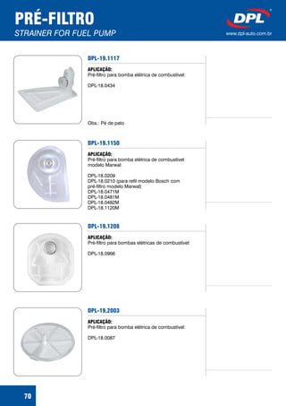 PRÉ-FILTRO
STRAINER FOR FUEL PUMP www.dpl-auto.com.br
DPL-19.1117
APLICAÇÃO:
Pré-filtro para bomba elétrica de combustível:
DPL-18.0434
Obs.: Pé de pato
DPL-19.1150
APLICAÇÃO:
Pré-filtro para bomba elétrica de combustível
modelo Marwal:
DPL-18.0209
DPL-18.0210 (para refil modelo Bosch com
pré-filtro modelo Marwal)
DPL-18.0471M
DPL-18.0481M
DPL-18.0482M
DPL-18.1120M
DPL-19.1208
APLICAÇÃO:
Pré-filtro para bombas elétricas de combustível:
DPL-18.0966
DPL-19.2003
APLICAÇÃO:
Pré-filtro para bomba elétrica de combustível:
DPL-18.0087
70
 
