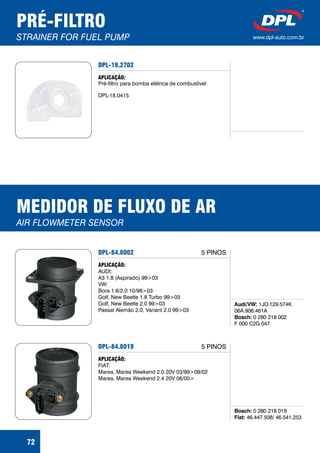 PRÉ-FILTRO
STRAINER FOR FUEL PUMP www.dpl-auto.com.br
DPL-19.2702
APLICAÇÃO:
Pré-filtro para bomba elétrica de combustível:
DPL-18.0415
72
MEDIDOR DE FLUXO DE AR
AIR FLOWMETER SENSOR
DPL-84.8002
Audi/VW:
Bosch:
1JO.129.574K
06A.906.461A
0 280 218 002
F 000 C2G 047
APLICAÇÃO:
AUDI:
A3 1.8 (Aspirado) 99>03
VW:
Bora 1.8/2.0 10/98>03
Golf, New Beetle 1.8 Turbo 99>03
Golf, New Beetle 2.0 99>03
Passat Alemão 2.0, Variant 2.0 99>03
5 PINOS
DPL-84.8019
Bosch:
Fiat:
0 280 218 019
46.447.508/ 46.541.253
APLICAÇÃO:
FIAT:
Marea, Marea Weekend 2.0 20V 03/99>09/02
Marea, Marea Weekend 2.4 20V 08/00>
5 PINOS
 