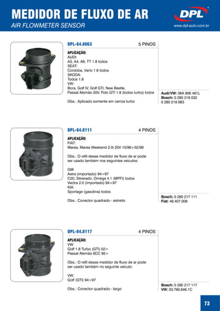 MEDIDOR DE FLUXO DE AR
AIR FLOWMETER SENSOR www.dpl-auto.com.br
73
DPL-84.8063
Audi/VW:
Bosch:
06A 906 461L
0 280 218 032
0 280 218 063
APLICAÇÃO:
AUDI:
A3, A4, A6, TT 1.8 todos
SEAT:
Cordoba, Vario 1.8 todos
SKODA:
Todos 1.8
VW:
Bora, Golf IV, Golf GTI, New Beetle,
Passat Alemão 20V, Polo GTI 1.8 (todos turbo) todos
Obs.: Aplicado somente em carros turbo
5 PINOS
DPL-84.8111
Bosch:
Fiat:
0 280 217 111
46.407.008
APLICAÇÃO:
FIAT:
Marea, Marea Weekend 2.0i 20V 10/96>02/99
Obs.: O refil desse medidor de fluxo de ar pode
ser usado também nos seguintes veículos:
GM:
Astra (importado) 94>97
C20, Silverado, Omega 4.1 (MPFI) todos
Vectra 2.0 (importado) 94>97
KIA:
Sportage (gasolina) todos
Obs.: Conector quadrado - estreito
4 PINOS
DPL-84.8117
Bosch:
VW:
0 280 217 117
03.790.646.1C
APLICAÇÃO:
VW:
Golf 1.8 Turbo (GTI) 02>
Passat Alemão 6CC 95>
Obs.: O refil desse medidor de fluxo de ar pode
ser usado também no seguinte veículo:
VW:
Golf (GTI) 94>97
Obs.: Conector quadrado - largo
4 PINOS
 