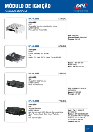 MÓDULO DE IGNIÇÃO
IGNITION MODULE www.dpl-auto.com.br
DPL-40.4040
Fiat:
Magneti Marelli:
Transpo:
9.940.095
64833040
XM 640
APLICAÇÃO:
FIAT:
Tempra 8V, Uno (com distribuidor) todos
IMPORTADOS:
Duna, Lancia, Panda todos
5 PINOS
77
DPL-40.4049
Bosch:
Euro:
Ford / VW:
1 227 030 049
30135
867.905.351
APLICAÇÃO:
FORD:
Escort, Verona (CHT) 93>96
VW:
Apollo, Gol 1000 (CHT), Logus, Pointer 93>96
6 PINOS
DPL-40.4086
Cód. original:
Lucas:
Transpo:
90.243.618
90.360.315
54 987 086
LM 126
APLICAÇÃO:
GM:
Corsa 1.0/1.4 (EFI) todos
IMPORTADOS:
Opel, Vauxhall todos
4 PINOS
DPL-40.4138
Audi / VW:
Bosch:
Transpo:
211905351B
211905351D
0 221 600 001/006/008
011/0 227 100 100/101/103/104
113/116/118/137/ 138/139
1 227 010 001/004/100
BM 300
APLICAÇÃO:
FIAT:
Tempra 16V todos
IMPORTADOS:
Alfa Romeo, Audi, BMW, Daimler, Mercedes-Benz,
Opel, Porsche, Saab, Seat, Volvo, VW todos
VW:
Gol, Saveiro todos
7 PINOS
 