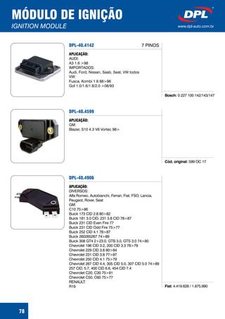 MÓDULO DE IGNIÇÃO
IGNITION MODULE www.dpl-auto.com.br
78
DPL-40.4142
Bosch: 0 227 100 142/143/147
APLICAÇÃO:
AUDI:
A3 1.6 >98
IMPORTADOS:
Audi, Ford, Nissan, Saab, Seat, VW todos
VW:
Fusca, Kombi 1.6 88>96
Gol 1.0/1.6/1.8/2.0 >08/93
7 PINOS
DPL-40.4599
Cód. original: 599 OC 17
APLICAÇÃO:
GM:
Blazer, S10 4.3 V6 Vortec 98>
DPL-40.4906
Fiat: 4.419.628 / 1.875.990
APLICAÇÃO:
DIVERSOS:
Alfa Romeo, Autobianchi, Ferrari, Fiat, FSO, Lancia,
Peugeot, Rover, Seat
GM:
C10 75>86
Buick 173 CID 2.8 80>82
Buick 181 3.0 CID, 231 3.8 CID 78>87
Buick 231 CID Even Fire 77
Buick 231 CID Odd Fire 75>77
Buick 252 CID 4.1 78>87
Buick 260265267 74>89
Buick 308 GT4 2+23.0, GTB 3.0, GTS 3.0 74>80
Chevrolet 196 CID 3.2, 200 CID 3.3 78>79
Chevrolet 229 CID 3.8 80>84
Chevrolet 231 CID 3.8 77>87
Chevrolet 250 CID 4.1 75>79
Chevrolet 267 CID 4.4, 305 CID 5.0, 307 CID 5.0 74>89
257 CID, 5.7, 400 CID 6.6, 454 CID 7.4
Chevrolet C20, C30 75>81
Chevrolet C50, C60 75>77
RENAULT:
R19
 