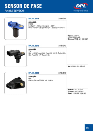 85
SENSOR DE FASE
PHASE SENSOR www.dpl-auto.com.br
DPL-85.8073
Ford:
Siemens/VDO:
1 111 037
YS6A-12K073-AB
324 005 002R
APLICAÇÃO:
FORD:
EcoSport 1.0 (Supercharger), 1.6 04>
Novo Fiesta 1.0, Supercharger, 1.6 Zetec Rocan 04>
DPL-85.8076
VW: 036.907.601.A/B/C/D
APLICAÇÃO:
VW:
Gol 1.0 8V (Power), Gol, Parati 1.0 16V Mi (Turbo) 02>
Gol, Parati 1.0 16V (Power) 02>
DPL-85.8099
Bosch:
Opel:
0 232 103 002
90.449.573/ 90.510.127
1 238 999/ 6 238 337
APLICAÇÃO:
GM:
Calibra, Vectra GSI 2.0 16V 10/93>
2 PINOS
3 PINOS
3 PINOS
 