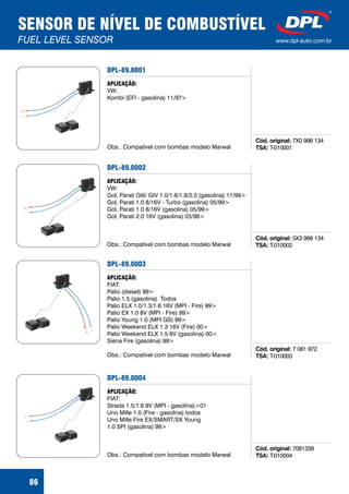 SENSOR DE NÍVEL DE COMBUSTÍVEL
FUEL LEVEL SENSOR www.dpl-auto.com.br
86
DPL-89.0001
Cód. original:
TSA:
7X0 998 134
T-010001
APLICAÇÃO:
VW:
Kombi (EFI - gasolina) 11/97>
Obs.: Compatível com bombas modelo Marwal
DPL-89.0002
Cód. original:
TSA:
5X3 998 134
T-010002
APLICAÇÃO:
VW:
Gol, Parati GIII/ GIV 1.0/1.6/1.8/2.0 (gasolina) 11/99>
Gol, Parati 1.0 8/16V - Turbo (gasolina) 05/99>
Gol, Parati 1.0 8/16V (gasolina) 05/99>
Gol, Parati 2.0 16V (gasolina) 03/98>
Obs.: Compatível com bombas modelo Marwal
DPL-89.0003
Cód. original:
TSA:
7 081 972
T-010003
APLICAÇÃO:
FIAT:
Palio (diesel) 99>
Palio 1.5 (gasolina) Todos
Palio ELX 1.0/1.3/1.6 16V (MPI - Fire) 99>
Palio EX 1.0 8V (MPI - Fire) 99>
Palio Young 1.0 (MPI GS) 99>
Palio Weekend ELX 1.3 16V (Fire) 00>
Palio Weekend ELX 1.5 8V (gasolina) 00>
Siena Fire (gasolina) 99>
Obs.: Compatível com bombas modelo Marwal
DPL-89.0004
Cód. original:
TSA:
7081338
T-010004
APLICAÇÃO:
FIAT:
Strada 1.5/1.6 8V (MPI - gasolina)>01
Uno Mille 1.0 (Fire - gasolina) todos
Uno Mille Fire EX/SMART/SX Young
1.0 SPI (gasolina) 99>
Obs.: Compatível com bombas modelo Marwal
 