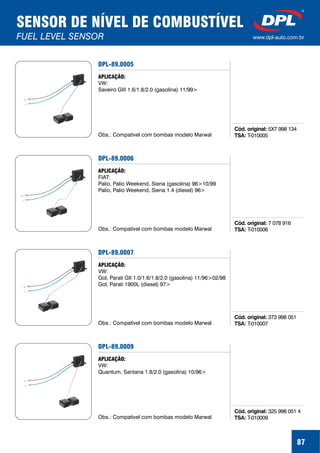 87
SENSOR DE NÍVEL DE COMBUSTÍVEL
FUEL LEVEL SENSOR www.dpl-auto.com.br
DPL-89.0005
Cód. original:
TSA:
5X7 998 134
T-010005
APLICAÇÃO:
VW:
Saveiro GIII 1.6/1.8/2.0 (gasolina) 11/99>
Obs.: Compatível com bombas modelo Marwal
DPL-89.0006
Cód. original:
TSA:
7 078 916
T-010006
APLICAÇÃO:
FIAT:
Palio, Palio Weekend, Siena (gasolina) 96>10/99
Palio, Palio Weekend, Siena 1.4 (diesel) 96>
Obs.: Compatível com bombas modelo Marwal
DPL-89.0007
Cód. original:
TSA:
373 998 051
T-010007
APLICAÇÃO:
VW:
Gol, Parati GII 1.0/1.6/1.8/2.0 (gasolina) 11/96>02/98
Gol, Parati 1900L (diesel) 97>
Obs.: Compatível com bombas modelo Marwal
DPL-89.0009
Cód. original:
TSA:
325 998 051 4
T-010009
APLICAÇÃO:
VW:
Quantum, Santana 1.8/2.0 (gasolina) 10/96>
Obs.: Compatível com bombas modelo Marwal
 