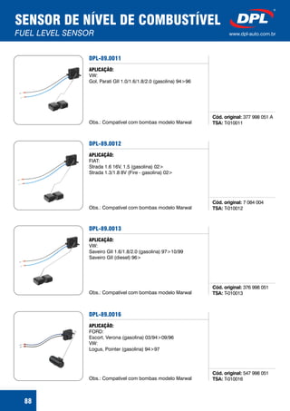 SENSOR DE NÍVEL DE COMBUSTÍVEL
FUEL LEVEL SENSOR www.dpl-auto.com.br
88
DPL-89.0011
Cód. original:
TSA:
377 998 051 A
T-010011
APLICAÇÃO:
VW:
Gol, Parati GII 1.0/1.6/1.8/2.0 (gasolina) 94>96
Obs.: Compatível com bombas modelo Marwal
DPL-89.0012
Cód. original:
TSA:
7 084 004
T-010012
APLICAÇÃO:
FIAT:
Strada 1.6 16V, 1.5 (gasolina) 02>
Strada 1.3/1.8 8V (Fire - gasolina) 02>
Obs.: Compatível com bombas modelo Marwal
DPL-89.0013
Cód. original:
TSA:
376 998 051
T-010013
APLICAÇÃO:
VW:
Saveiro GII 1.6/1.8/2.0 (gasolina) 97>10/99
Saveiro GII (diesel) 96>
Obs.: Compatível com bombas modelo Marwal
DPL-89.0016
Cód. original:
TSA:
547 998 051
T-010016
APLICAÇÃO:
FORD:
Escort, Verona (gasolina) 03/94>09/96
VW:
Logus, Pointer (gasolina) 94>97
Obs.: Compatível com bombas modelo Marwal
 