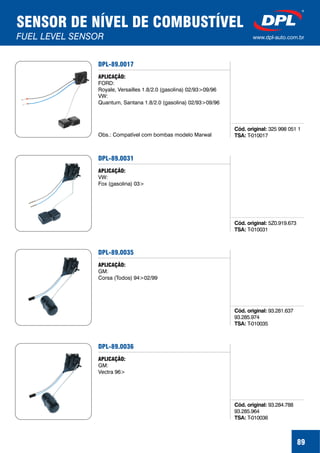 89
SENSOR DE NÍVEL DE COMBUSTÍVEL
FUEL LEVEL SENSOR www.dpl-auto.com.br
DPL-89.0017
Cód. original:
TSA:
325 998 051 1
T-010017
APLICAÇÃO:
FORD:
Royale, Versailles 1.8/2.0 (gasolina) 02/93>09/96
VW:
Quantum, Santana 1.8/2.0 (gasolina) 02/93>09/96
Obs.: Compatível com bombas modelo Marwal
DPL-89.0031
Cód. original:
TSA:
5Z0.919.673
T-010031
APLICAÇÃO:
VW:
Fox (gasolina) 03>
DPL-89.0035
Cód. original:
TSA:
93.281.637
93.285.974
T-010035
APLICAÇÃO:
GM:
Corsa (Todos) 94>02/99
DPL-89.0036
Cód. original:
TSA:
93.284.788
93.285.964
T-010036
APLICAÇÃO:
GM:
Vectra 96>
 