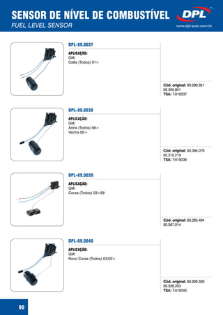 SENSOR DE NÍVEL DE COMBUSTÍVEL
FUEL LEVEL SENSOR www.dpl-auto.com.br
90
DPL-89.0037
Cód. original:
TSA:
93.280.351
93.305.851
T-010037
APLICAÇÃO:
GM:
Celta (Todos) 01>
DPL-89.0038
Cód. original:
TSA:
93.394.079
93.310.219
T-010038
APLICAÇÃO:
GM:
Astra (Todos) 98>
Vectra 06>
DPL-89.0039
Cód. original: 93.285.494
93.367.914
APLICAÇÃO:
GM:
Corsa (Todos) 03>99
DPL-89.0040
Cód. original:
TSA:
93.293.339
93.328.253
T-010040
APLICAÇÃO:
GM:
Novo Corsa (Todos) 03/02>
 
