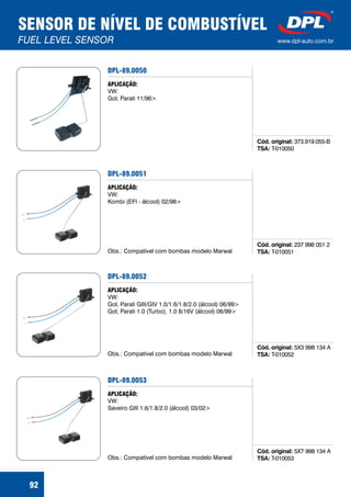 SENSOR DE NÍVEL DE COMBUSTÍVEL
FUEL LEVEL SENSOR www.dpl-auto.com.br
92
DPL-89.0050
Cód. original:
TSA:
373.919.055-B
T-010050
APLICAÇÃO:
VW:
Gol, Parati 11/96>
DPL-89.0051
Cód. original:
TSA:
237 998 051 2
T-010051
APLICAÇÃO:
VW:
Kombi (EFI - álcool) 02/98>
Obs.: Compatível com bombas modelo Marwal
DPL-89.0052
Cód. original:
TSA:
5X3 998 134 A
T-010052
APLICAÇÃO:
VW:
Gol, Parati GIII/GIV 1.0/1.6/1.8/2.0 (álcool) 06/99>
Gol, Parati 1.0 (Turbo), 1.0 8/16V (álcool) 06/99>
Obs.: Compatível com bombas modelo Marwal
DPL-89.0053
Cód. original:
TSA:
5X7 998 134 A
T-010053
APLICAÇÃO:
VW:
Saveiro GIII 1.6/1.8/2.0 (álcool) 03/02>
Obs.: Compatível com bombas modelo Marwal
 