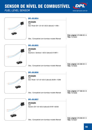 93
SENSOR DE NÍVEL DE COMBUSTÍVEL
FUEL LEVEL SENSOR www.dpl-auto.com.br
DPL-89.0054
Cód. original:
TSA:
373 998 051 A
T-010054
APLICAÇÃO:
VW:
Gol, Parati GII 1.0/1.6/1.8/2.0 (álcool) 11/96>
Obs.: Compatível com bombas modelo Marwal
DPL-89.0055
Cód. original:
TSA:
325 998 051 3
T-010055
APLICAÇÃO:
VW:
Quantum, Santana 1.8/2.0 (álcool) 01/097>
Obs.: Compatível com bombas modelo Marwal
DPL-89.0056
Cód. original:
TSA:
377 998 051 B
T-010056
APLICAÇÃO:
VW:
Gol, Parati 1.0/1.6/1.8/2.0 (álcool) 05/94>10/96
Obs.: Compatível com bombas modelo Marwal
DPL-89.0057
Cód. original:
TSA:
376 998 051 A
T-010057
APLICAÇÃO:
VW:
Saveiro GII 1.6/1.8/2.0 (álcool) 07/97>02/02
Obs.: Compatível com bombas modelo Marwal
 