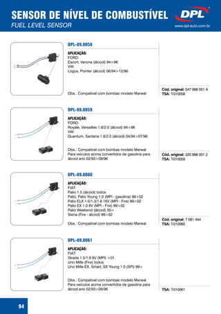SENSOR DE NÍVEL DE COMBUSTÍVEL
FUEL LEVEL SENSOR www.dpl-auto.com.br
94
DPL-89.0058
Cód. original:
TSA:
547 998 051 A
T-010058
APLICAÇÃO:
FORD:
Escort, Verona (álcool) 94>96
VW:
Logus, Pointer (álcool) 06/94>12/96
Obs.: Compatível com bombas modelo Marwal
DPL-89.0059
Cód. original:
TSA:
325 998 051 2
T-010059
APLICAÇÃO:
FORD:
Royale, Versailles 1.8/2.0 (álcool) 94>96
VW:
Quantum, Santana 1.8/2.0 (álcool) 04/94>07/96
Obs.: Compatível com bombas modelo Marwal
Para veículos acima convertidos de gasolina para
álcool ano 02/93>09/96
DPL-89.0060
Cód. original:
TSA:
7 081 444
T-010060
APLICAÇÃO:
FIAT:
Palio 1.5 (álcool) todos
Palio, Palio Young 1.0 (MPI - gasolina) 99>02
Palio ELX 1.0/1.3/1.6 16V (MPI - Fire) 99>02
Palio EX 1.0 8V (MPI - Fire) 99>02
Palio Weekend (álcool) 00>
Siena (Fire - álcool) 99>02
Obs.: Compatível com bombas modelo Marwal
DPL-89.0061
TSA: T-010061
APLICAÇÃO:
FIAT:
Strada 1.5/1.6 8V (MPI) >01
Uno Mille (Fire) todos
Uno Mille EX, Smart, SX Young 1.0 (SPI) 99>
Obs.: Compatível com bombas modelo Marwal
Para veículos acima convertidos de gasolina para
álcool ano 02/93>09/96
 
