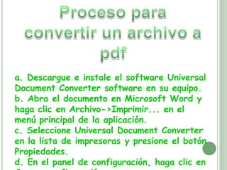 Proceso para convertir un archivo a pdfa. Descargue e instale el software Universal Document Converter software en su equipo.b. Abra el documento en Microsoft Word y haga clic en Archivo->Imprimir... en el menú principal de la aplicación.c. Seleccione Universal Document Converter en la lista de impresoras y presione el botón Propiedades.d. En el panel de configuración, haga clic en Cargar configuración.