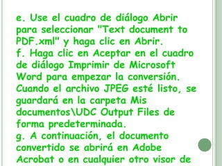 e. Use el cuadro de diálogo Abrir para seleccionar "Textdocumentto PDF.xml" y haga clic en Abrir.f. Haga clic en Aceptar en el cuadro de diálogo Imprimir de Microsoft Word para empezar la conversión. Cuando el archivo JPEG esté listo, se guardará en la carpeta Mis documentos\UDC Output Files de forma predeterminada.g. A continuación, el documento convertido se abrirá en Adobe Acrobat o en cualquier otro visor de su equipo asociado con los archivos PDF.