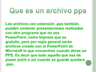 Que es un archivo ppsLos archivos con extensión .pps también pueden contener presentaciones realizadas con otro programa que no sea PowerPoint, como Impress que es gratuito, pero por regla general serán archivos creado con el PowerPoint de Microsoft lo que encuentres cuando abras un PPS. Es decir que todo aquello que sea de powerpoint o asi cuando se guarde quedara .pps.