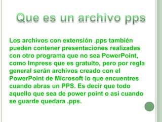 Que es un archivo ppsLos archivos con extensión .pps también pueden contener presentaciones realizadas con otro programa que no sea PowerPoint, como Impress que es gratuito, pero por regla general serán archivos creado con el PowerPoint de Microsoft lo que encuentres cuando abras un PPS. Es decir que todo aquello que sea de powerpoint o asi cuando se guarde quedara .pps.
