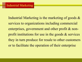 Industrial Marketing Industrial Marketing is the marketing of goods & services to organizations including commercial enterprises, government and other profit & non-profit institutions for use in the goods & services they in turn produce for resale to other customers or to facilitate the operation of their enterprise 