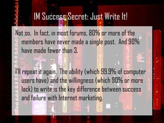 Not so.  In fact, in most forums, 80% or more of the members have never made a single post.  And 90% have made fewer than 3.   I’ll repeat it again.  The ability (which 99.9% of computer users have) and the willingness (which 90% or more lack) to write is the key difference between success and failure with Internet marketing. IM Success Secret: Just Write It! 
