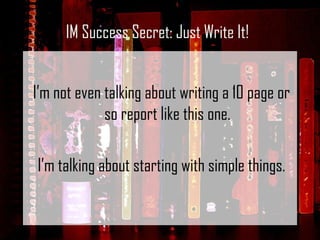 I’m not even talking about writing a 10 page or so report like this one.   I’m talking about starting with simple things. IM Success Secret: Just Write It! 