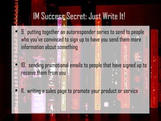 9.  putting together an autoresponder series to send to people who you’ve convinced to sign up to have you send them more information about something   10.  sending promotional emails to people that have signed up to receive them from you   11.  writing a sales page to promote your product or service IM Success Secret: Just Write It! 