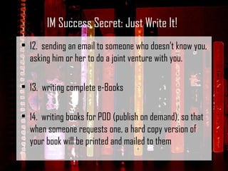12.  sending an email to someone who doesn’t know you, asking him or her to do a joint venture with you.   13.  writing complete e-Books   14.  writing books for POD (publish on demand), so that when someone requests one, a hard copy version of your book will be printed and mailed to them IM Success Secret: Just Write It! 