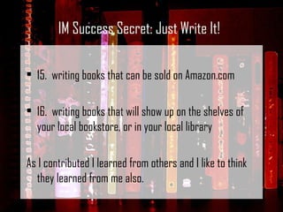 15.  writing books that can be sold on Amazon.com 16.  writing books that will show up on the shelves of your local bookstore, or in your local library As I contributed I learned from others and I like to think they learned from me also. IM Success Secret: Just Write It! 