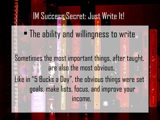 The ability and willingness to write Sometimes the most important things, after taught, are also the most obvious.  Like in “5 Bucks a Day”, the obvious things were set goals, make lists, focus, and improve your income.  IM Success Secret: Just Write It! 