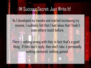 As I developed my tweaks and started increasing my income, I suddenly felt that I had ideas that I hadn’t seen others teach before. There’s nothing wrong with that, in fact that’s a good thing.  If they don’t reply, then don’t take it personally, nothing ventured, nothing gained.  IM Success Secret: Just Write It! 