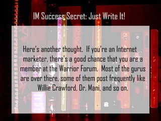 Here’s another thought.  If you’re an Internet marketer, there’s a good chance that you are a member at the Warrior Forum.  Most of the gurus are over there, some of them post frequently like Willie Crawford, Dr. Mani, and so on. IM Success Secret: Just Write It! 