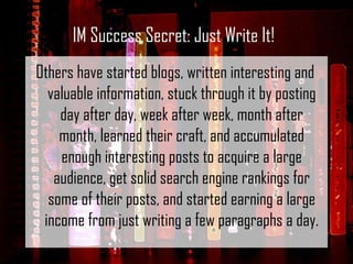 Others have started blogs, written interesting and valuable information, stuck through it by posting day after day, week after week, month after month, learned their craft, and accumulated enough interesting posts to acquire a large audience, get solid search engine rankings for some of their posts, and started earning a large income from just writing a few paragraphs a day. IM Success Secret: Just Write It! 