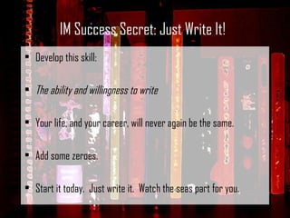 Develop this skill:   The ability and willingness to write   Your life, and your career, will never again be the same.   Add some zeroes. Start it today.  Just write it.  Watch the seas part for you.  IM Success Secret: Just Write It! 